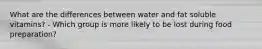 What are the differences between water and fat soluble vitamins? - Which group is more likely to be lost during food preparation?