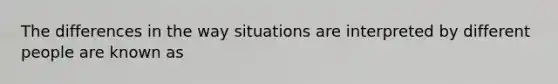 The differences in the way situations are interpreted by different people are known as