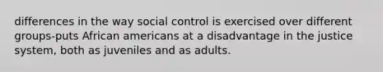 differences in the way social control is exercised over different groups-puts African americans at a disadvantage in the justice system, both as juveniles and as adults.