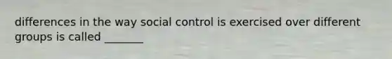 differences in the way social control is exercised over different groups is called _______