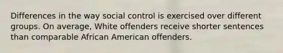 Differences in the way social control is exercised over different groups. On average, White offenders receive shorter sentences than comparable African American offenders.