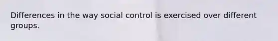 Differences in the way social control is exercised over different groups.