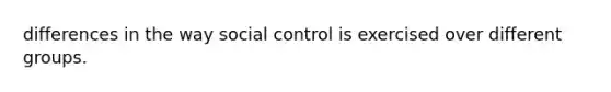 differences in the way social control is exercised over different groups.