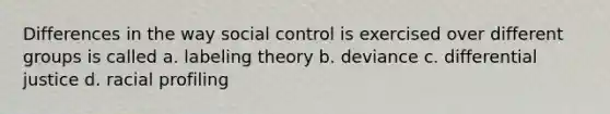 Differences in the way social control is exercised over different groups is called a. labeling theory b. deviance c. differential justice d. racial profiling