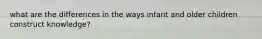 what are the differences in the ways infant and older children construct knowledge?