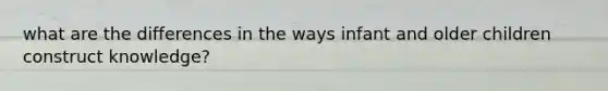 what are the differences in the ways infant and older children construct knowledge?