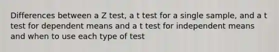 Differences between a Z test, a t test for a single sample, and a t test for dependent means and a t test for independent means and when to use each type of test