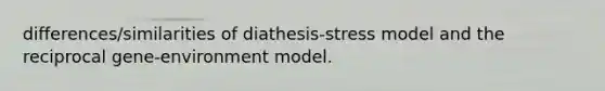 differences/similarities of diathesis-stress model and the reciprocal gene-environment model.