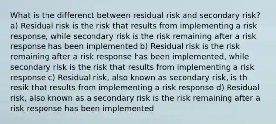 What is the differenct between residual risk and secondary risk? a) Residual risk is the risk that results from implementing a risk response, while secondary risk is the risk remaining after a risk response has been implemented b) Residual risk is the risk remaining after a risk response has been implemented, while secondary risk is the risk that results from implementing a risk response c) Residual risk, also known as secondary risk, is th resik that results from implementing a risk response d) Residual risk, also known as a secondary risk is the risk remaining after a risk response has been implemented