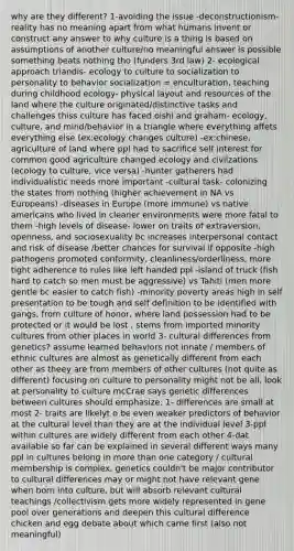 why are they different? 1-avoiding the issue -deconstructionism-reality has no meaning apart from what humans invent or construct any answer to why culture is a thing is based on assumptions of another culture/no meaningful answer is possible something beats nothing tho (funders 3rd law) 2- ecological approach triandis- ecology to culture to socialization to personality to behavior socialization = enculturation, teaching during childhood ecology- physical layout and resources of the land where the culture originated/distinctive tasks and challenges thiss culture has faced oishi and graham- ecology, culture, and mind/behavior in a triangle where everything affets everything else (ex:ecology changes culture) -ex:chinese, agriculture of land where ppl had to sacrifice self interest for common good agriculture changed ecology and civilzations (ecology to culture, vice versa) -hunter gatherers had individualistic needs more important -cultural task- colonizing the states from nothing (higher achievement in NA vs Europeans) -diseases in Europe (more immune) vs native americans who lived in cleaner environments were more fatal to them -high levels of disease- lower on traits of extraversion, openness, and sociosexuality bc increases interpersonal contact and risk of disease /better chances for survival if opposite -high pathogens promoted conformity, cleanliness/orderliness, more tight adherence to rules like left handed ppl -island of truck (fish hard to catch so men must be aggressive) vs Tahiti (men more gentle bc easier to catch fish) -minority poverty areas high in self presentation to be tough and self definition to be identified with gangs, from culture of honor, where land possession had to be protected or it would be lost , stems from imported minority cultures from other places in world 3- cultural differences from genetics? assume learned behaviors not innate / members of ethnic cultures are almost as genetically different from each other as theey are from members of other cultures (not quite as different) focusing on culture to personality might not be all, look at personality to culture mcCrae says genetic differences between cultures should emphasize: 1- differences are small at most 2- traits are likelyt o be even weaker predictors of behavior at the cultural level than they are at the individual level 3-ppl within cultures are widely different from each other 4-dat available so far can be explained in several different ways many ppl in cultures belong in more than one category / cultural membership is complex, genetics couldn't be major contributor to cultural differences may or might not have relevant gene when born into culture, but will absorb relevant cultural teachings /collectivism gets more widely represented in gene pool over generations and deepen this cultural difference chicken and egg debate about which came first (also not meaningful)