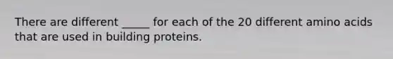 There are different _____ for each of the 20 different amino acids that are used in building proteins.