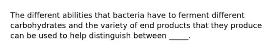 The different abilities that bacteria have to ferment different carbohydrates and the variety of end products that they produce can be used to help distinguish between _____.