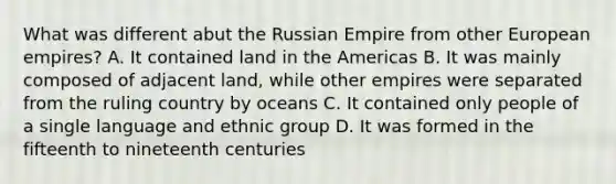 What was different abut the Russian Empire from other European empires? A. It contained land in the Americas B. It was mainly composed of adjacent land, while other empires were separated from the ruling country by oceans C. It contained only people of a single language and ethnic group D. It was formed in the fifteenth to nineteenth centuries