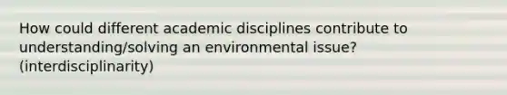 How could different academic disciplines contribute to understanding/solving an environmental issue? (interdisciplinarity)