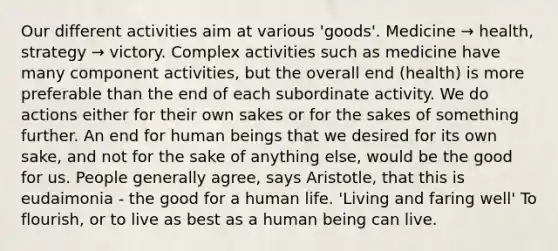 Our different activities aim at various 'goods'. Medicine → health, strategy → victory. Complex activities such as medicine have many component activities, but the overall end (health) is more preferable than the end of each subordinate activity. We do actions either for their own sakes or for the sakes of something further. An end for human beings that we desired for its own sake, and not for the sake of anything else, would be the good for us. People generally agree, says Aristotle, that this is eudaimonia - the good for a human life. 'Living and faring well' To flourish, or to live as best as a human being can live.