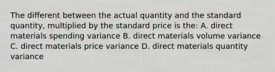 The different between the actual quantity and the standard quantity, multiplied by the standard price is the: A. direct materials spending variance B. direct materials volume variance C. direct materials price variance D. direct materials quantity variance