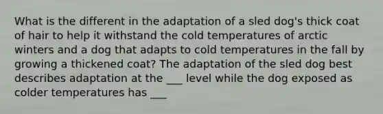 What is the different in the adaptation of a sled dog's thick coat of hair to help it withstand the cold temperatures of arctic winters and a dog that adapts to cold temperatures in the fall by growing a thickened coat? The adaptation of the sled dog best describes adaptation at the ___ level while the dog exposed as colder temperatures has ___