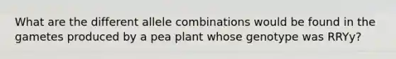 What are the different allele combinations would be found in the gametes produced by a pea plant whose genotype was RRYy?