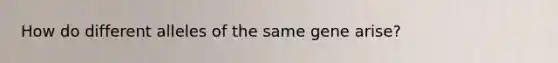 How do different alleles of the same gene arise?