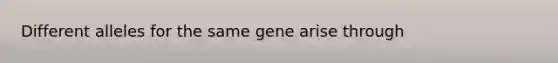 Different alleles for the same gene arise through