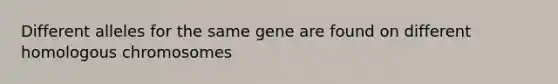 Different alleles for the same gene are found on different homologous chromosomes