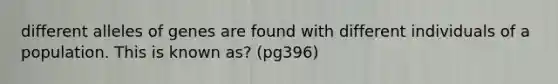 different alleles of genes are found with different individuals of a population. This is known as? (pg396)