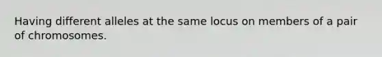 Having different alleles at the same locus on members of a pair of chromosomes.