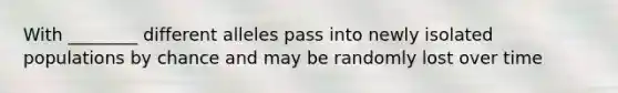 With ________ different alleles pass into newly isolated populations by chance and may be randomly lost over time