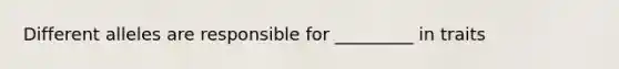 Different alleles are responsible for _________ in traits
