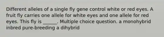 Different alleles of a single fly gene control white or red eyes. A fruit fly carries one allele for white eyes and one allele for red eyes. This fly is ______. Multiple choice question. a monohybrid inbred pure-breeding a dihybrid