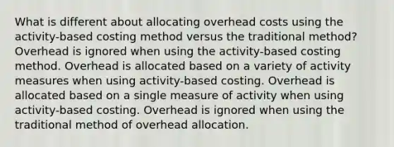 What is different about allocating overhead costs using the activity-based costing method versus the traditional method? Overhead is ignored when using the activity-based costing method. Overhead is allocated based on a variety of activity measures when using activity-based costing. Overhead is allocated based on a single measure of activity when using activity-based costing. Overhead is ignored when using the traditional method of overhead allocation.