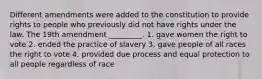 Different amendments were added to the constitution to provide rights to people who previously did not have rights under the law. The 19th amendment _________. 1. gave women the right to vote 2. ended the practice of slavery 3. gave people of all races the right to vote 4. provided due process and equal protection to all people regardless of race