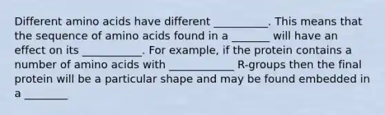 Different amino acids have different __________. This means that the sequence of amino acids found in a _______ will have an effect on its ___________. For example, if the protein contains a number of amino acids with ____________ R-groups then the final protein will be a particular shape and may be found embedded in a ________