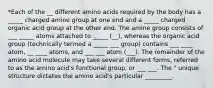 *Each of the __ different amino acids required by the body has a _____ charged amine group at one end and a _____ charged organic acid group at the other end. The amine group consists of ___ _____ atoms attached to _____ (__), whereas the organic acid group (technically termed a _____ ___ group) contains ___ ____ atom, __ ____ atoms, and ___ ___ atom (___). The remainder of the amino acid molecule may take several different forms, referred to as the amino acid's functional group, or ___ ___. The " unique structure dictates the amino acid's particular _________.