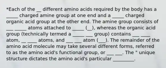 *Each of the __ different amino acids required by the body has a _____ charged amine group at one end and a _____ charged organic acid group at the other end. The amine group consists of ___ _____ atoms attached to _____ (__), whereas the organic acid group (technically termed a _____ ___ group) contains ___ ____ atom, __ ____ atoms, and ___ ___ atom (___). The remainder of the amino acid molecule may take several different forms, referred to as the amino acid's functional group, or ___ ___. The " unique structure dictates the amino acid's particular _________.