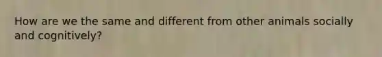 How are we the same and different from other animals socially and cognitively?