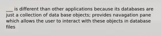 ___ is different than other applications because its databases are just a collection of data base objects; provides navagation pane which allows the user to interact with these objects in database files