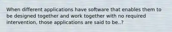 When different applications have software that enables them to be designed together and work together with no required intervention, those applications are said to be..?