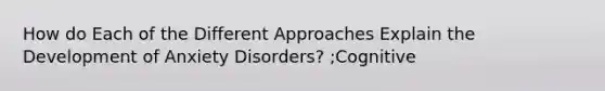 How do Each of the Different Approaches Explain the Development of Anxiety Disorders? ;Cognitive