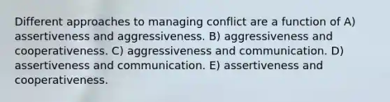 Different approaches to managing conflict are a function of A) assertiveness and aggressiveness. B) aggressiveness and cooperativeness. C) aggressiveness and communication. D) assertiveness and communication. E) assertiveness and cooperativeness.