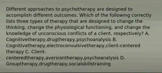 Different approaches to psychotherapy are designed to accomplish different outcomes. Which of the following correctly lists three types of therapy that are designed to change the thinking, change the physiological functioning, and change the knowledge of unconscious conflicts of a client, respectively? A. Cognitivetherapy,drugtherapy,psychoanalysis B. Cognitivetherapy,electroconvulsivetherapy,client-centered therapy C. Client-centeredtherapy,aversiontherapy,psychoanalysis D. Grouptherapy,drugtherapy,socialskillstraining