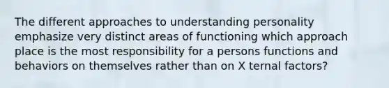 The different approaches to understanding personality emphasize very distinct areas of functioning which approach place is the most responsibility for a persons functions and behaviors on themselves rather than on X ternal factors?