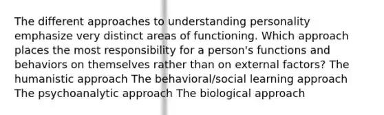 The different approaches to understanding personality emphasize very distinct areas of functioning. Which approach places the most responsibility for a person's functions and behaviors on themselves rather than on external factors? The humanistic approach The behavioral/social learning approach The psychoanalytic approach The biological approach