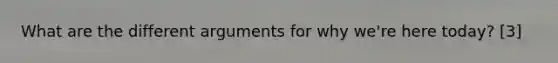 What are the different arguments for why we're here today? [3]
