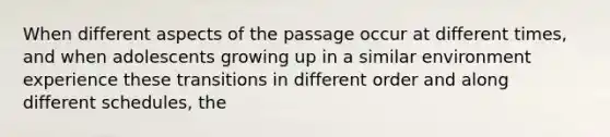 When different aspects of the passage occur at different times, and when adolescents growing up in a similar environment experience these transitions in different order and along different schedules, the