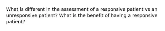 What is different in the assessment of a responsive patient vs an unresponsive patient? What is the benefit of having a responsive patient?