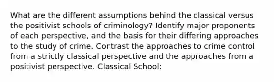 What are the different assumptions behind the classical versus the positivist schools of criminology? Identify major proponents of each perspective, and the basis for their differing approaches to the study of crime. Contrast the approaches to crime control from a strictly classical perspective and the approaches from a positivist perspective. Classical School: