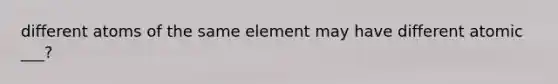 different atoms of the same element may have different atomic ___?