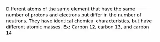 Different atoms of the same element that have the same number of protons and electrons but differ in the number of neutrons. They have identical chemical characteristics, but have different atomic masses. Ex: Carbon 12, carbon 13, and carbon 14