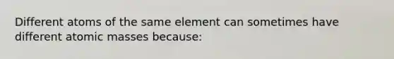 Different atoms of the same element can sometimes have different atomic masses because: